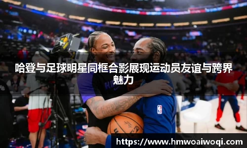 哈登与足球明星同框合影展现运动员友谊与跨界魅力